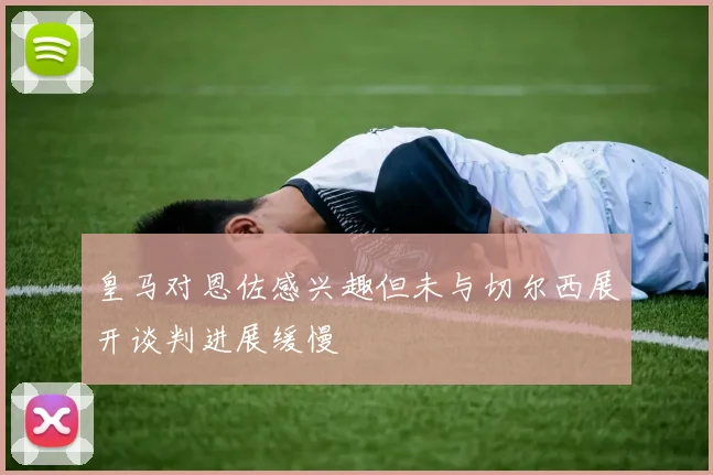 皇马对恩佐感兴趣但未与切尔西展开谈判进展缓慢