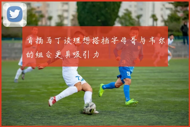 肯扬马丁谈理想搭档字母哥与韦尔的组合更具吸引力