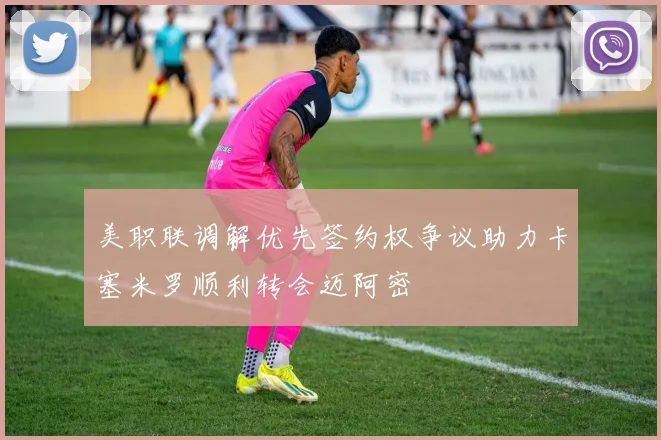 美职联调解优先签约权争议助力卡塞米罗顺利转会迈阿密
