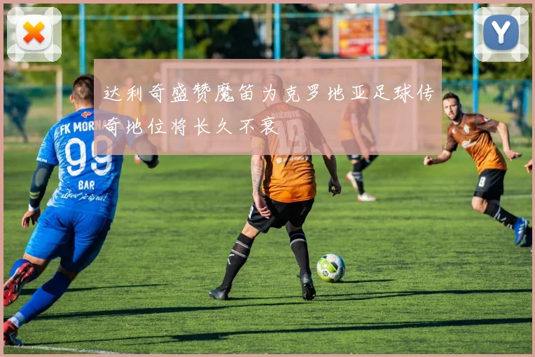 达利奇盛赞魔笛为克罗地亚足球传奇地位将长久不衰
