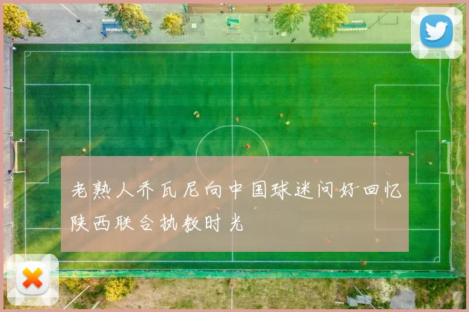 老熟人乔瓦尼向中国球迷问好回忆陕西联合执教时光
