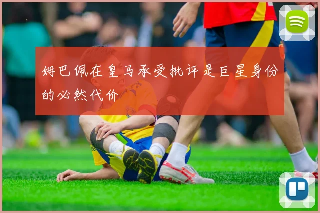 姆巴佩在皇马承受批评是巨星身份的必然代价