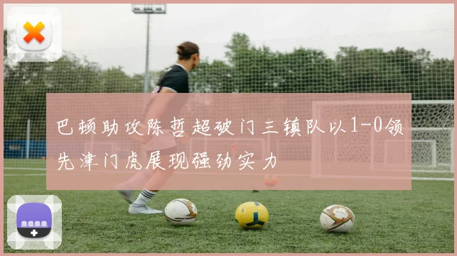 巴顿助攻陈哲超破门三镇队以1-0领先津门虎展现强劲实力