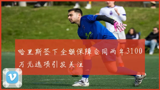 哈里斯签下全额保障合同两年3100万无选项引发关注