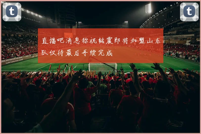 直播吧消息称祝铭震即将加盟山东队仅待最后手续完成