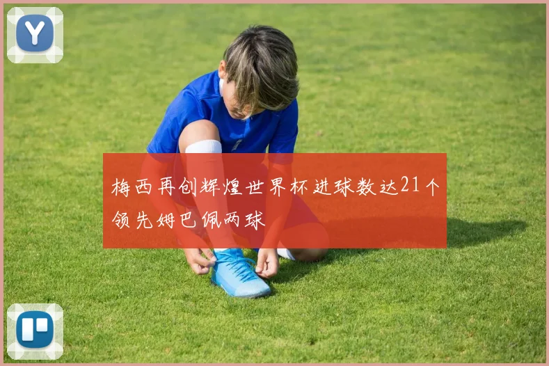 梅西再创辉煌世界杯进球数达21个领先姆巴佩两球