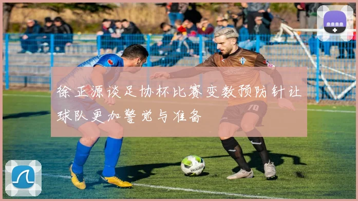 徐正源谈足协杯比赛变数预防针让球队更加警觉与准备
