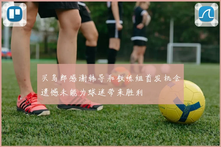 买乌郎感谢韩导和教练组首发机会遗憾未能为球迷带来胜利