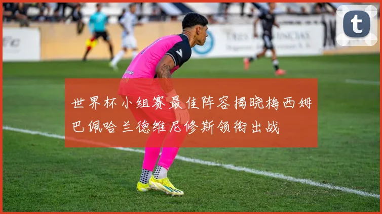 世界杯小组赛最佳阵容揭晓梅西姆巴佩哈兰德维尼修斯领衔出战