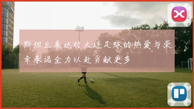 斯坦丘表达对大连足球的热爱与荣幸承诺全力以赴贡献更多
