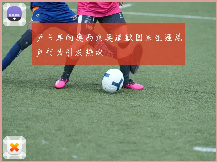 卢卡库向奥西利奥道歉国米生涯尾声行为引发热议