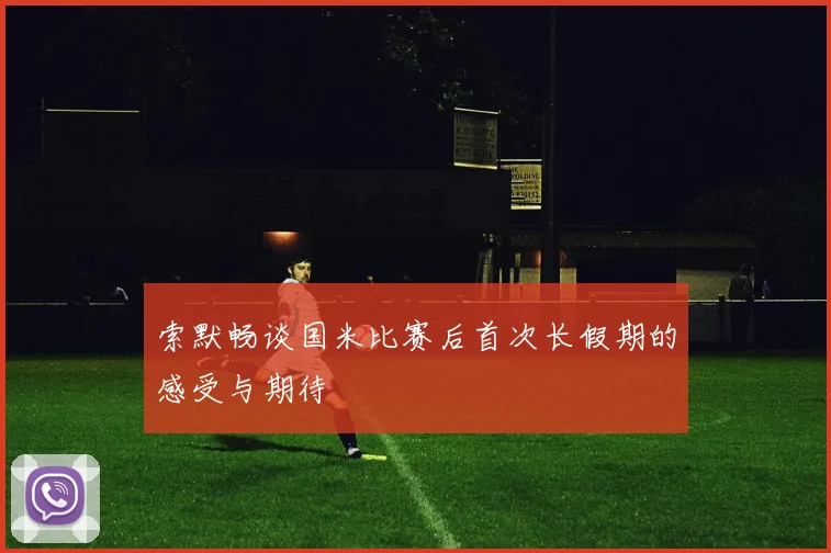 索默畅谈国米比赛后首次长假期的感受与期待